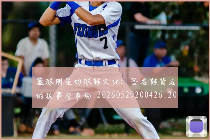 篮球明星的球鞋文化:签名鞋背后的故事与市场_20260529200426_20260610170349