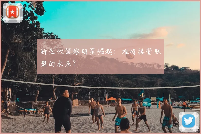 新生代篮球明星崛起：谁将接管联盟的未来？