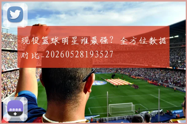 现役篮球明星谁最强？全方位数据对比_20260528193527
