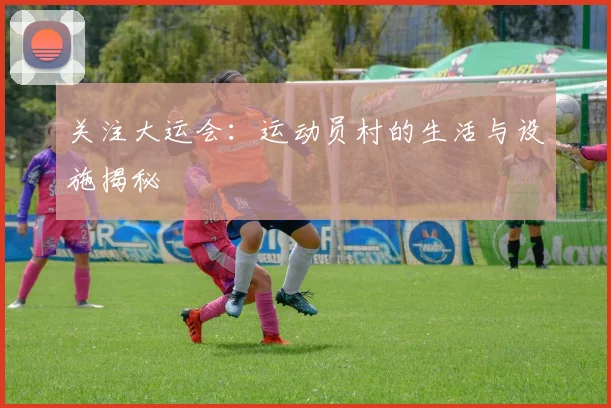 关注大运会:运动员村的生活与设施揭秘