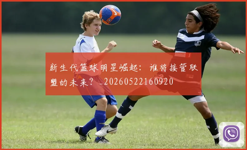 新生代篮球明星崛起：谁将接管联盟的未来？_20260522160920