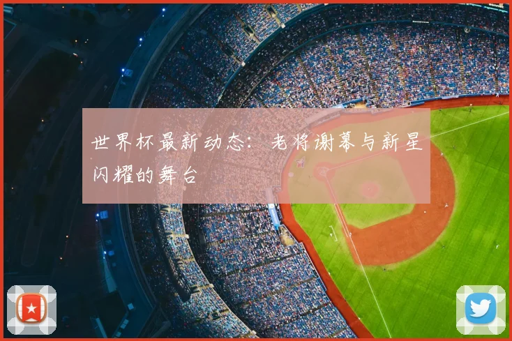 世界杯最新动态：老将谢幕与新星闪耀的舞台