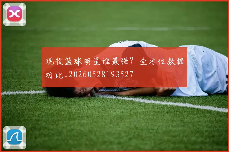 现役篮球明星谁最强？全方位数据对比_20260528193527